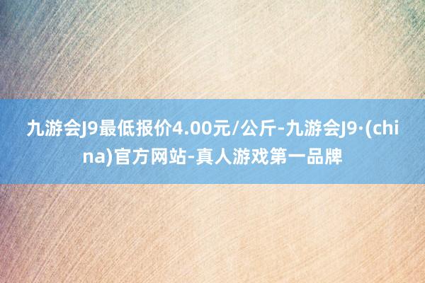 九游会J9最低报价4.00元/公斤-九游会J9·(china)官方网站-真人游戏第一品牌