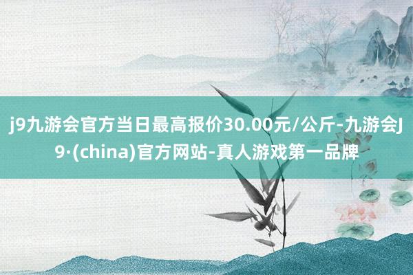 j9九游会官方当日最高报价30.00元/公斤-九游会J9·(china)官方网站-真人游戏第一品牌