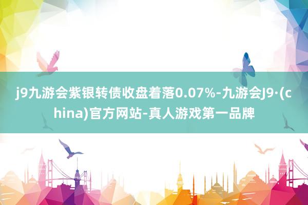 j9九游会紫银转债收盘着落0.07%-九游会J9·(china)官方网站-真人游戏第一品牌