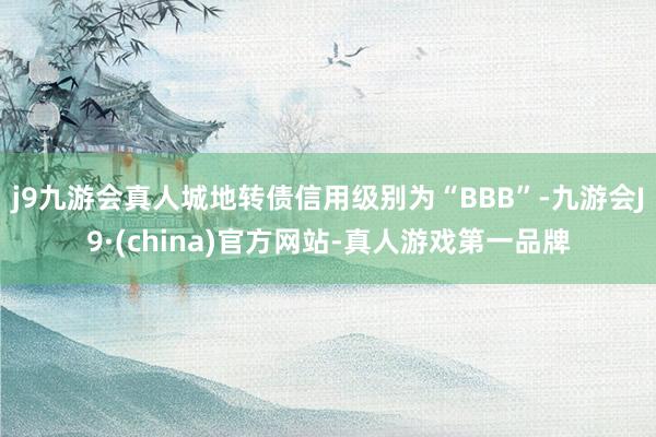 j9九游会真人城地转债信用级别为“BBB”-九游会J9·(china)官方网站-真人游戏第一品牌