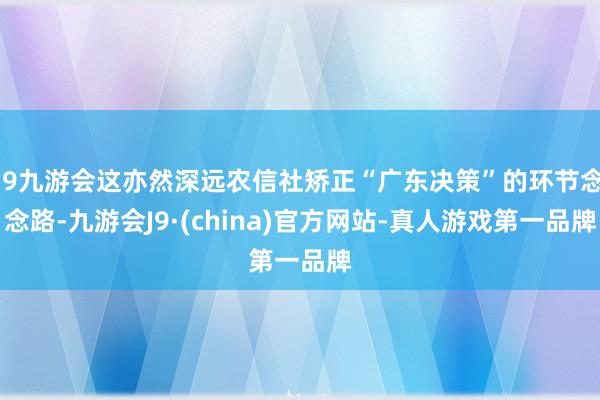 j9九游会这亦然深远农信社矫正“广东决策”的环节念念路-九游会J9·(china)官方网站-真人游戏第一品牌