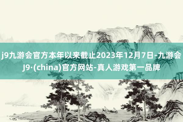 j9九游会官方本年以来截止2023年12月7日-九游会J9·(china)官方网站-真人游戏第一品牌