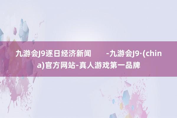 九游会J9逐日经济新闻       -九游会J9·(china)官方网站-真人游戏第一品牌