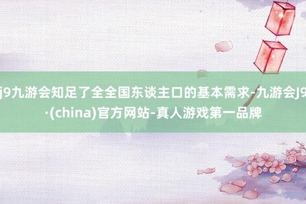 j9九游会知足了全全国东谈主口的基本需求-九游会J9·(china)官方网站-真人游戏第一品牌