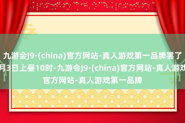 九游会J9·(china)官方网站-真人游戏第一品牌罢了2024年4月3日上昼10时-九游会J9·(china)官方网站-真人游戏第一品牌