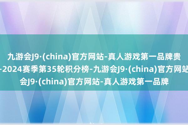 九游会J9·(china)官方网站-真人游戏第一品牌贵寓：西甲联赛2023-2024赛季第35轮积分榜-九游会J9·(china)官方网站-真人游戏第一品牌