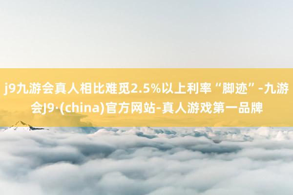 j9九游会真人相比难觅2.5%以上利率“脚迹”-九游会J9·(china)官方网站-真人游戏第一品牌