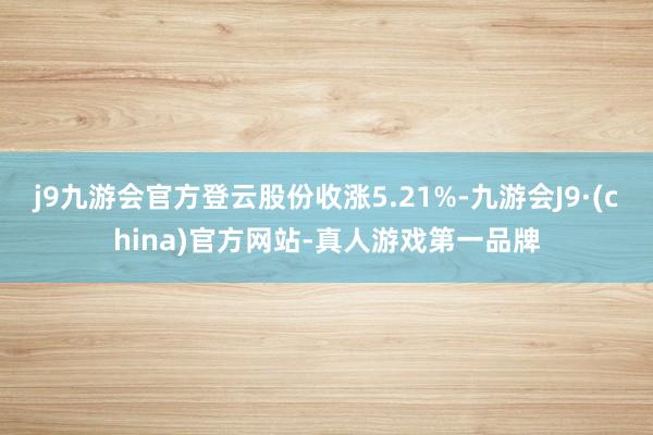 j9九游会官方登云股份收涨5.21%-九游会J9·(china)官方网站-真人游戏第一品牌