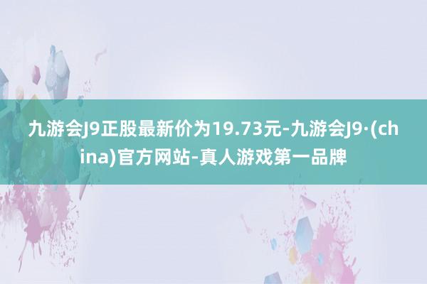 九游会J9正股最新价为19.73元-九游会J9·(china)官方网站-真人游戏第一品牌