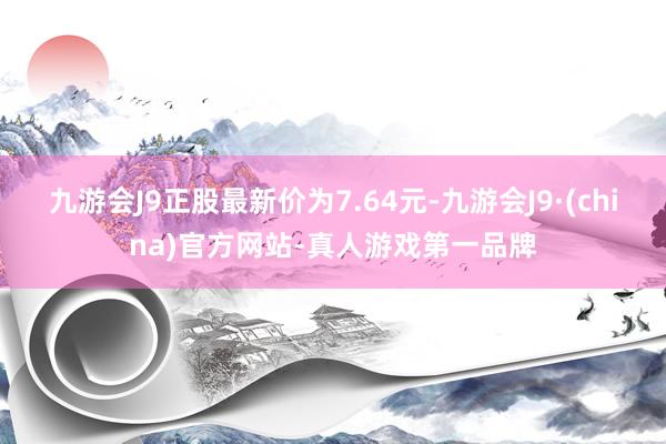 九游会J9正股最新价为7.64元-九游会J9·(china)官方网站-真人游戏第一品牌