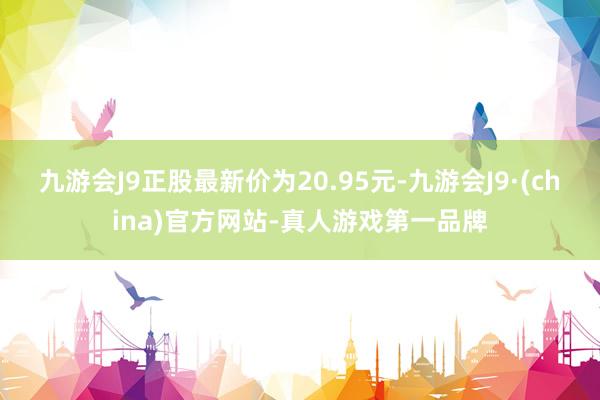 九游会J9正股最新价为20.95元-九游会J9·(china)官方网站-真人游戏第一品牌