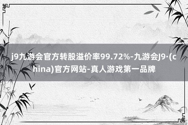 j9九游会官方转股溢价率99.72%-九游会J9·(china)官方网站-真人游戏第一品牌