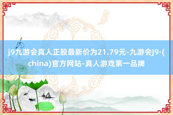 j9九游会真人正股最新价为21.79元-九游会J9·(china)官方网站-真人游戏第一品牌