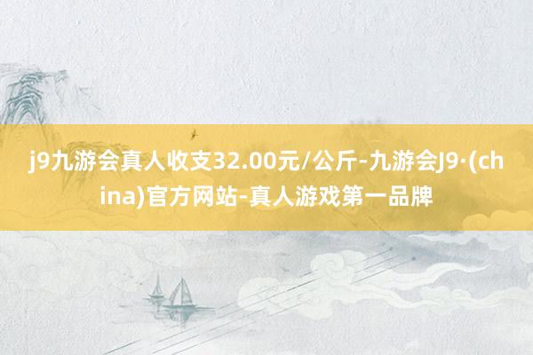 j9九游会真人收支32.00元/公斤-九游会J9·(china)官方网站-真人游戏第一品牌