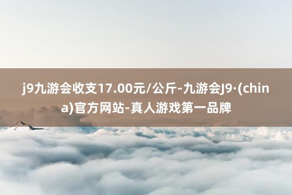 j9九游会收支17.00元/公斤-九游会J9·(china)官方网站-真人游戏第一品牌