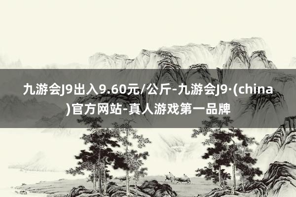 九游会J9出入9.60元/公斤-九游会J9·(china)官方网站-真人游戏第一品牌