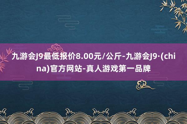 九游会J9最低报价8.00元/公斤-九游会J9·(china)官方网站-真人游戏第一品牌