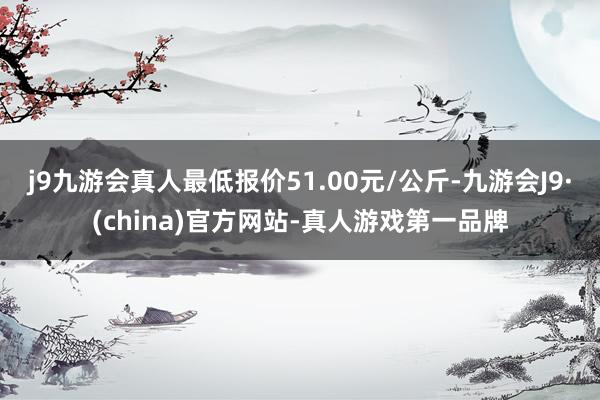 j9九游会真人最低报价51.00元/公斤-九游会J9·(china)官方网站-真人游戏第一品牌