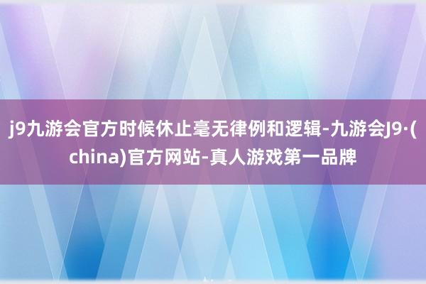 j9九游会官方时候休止毫无律例和逻辑-九游会J9·(china)官方网站-真人游戏第一品牌