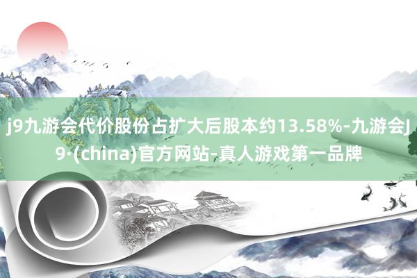 j9九游会代价股份占扩大后股本约13.58%-九游会J9·(china)官方网站-真人游戏第一品牌