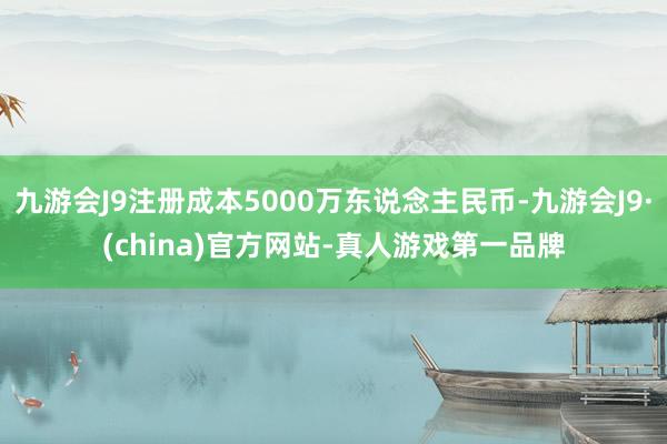 九游会J9注册成本5000万东说念主民币-九游会J9·(china)官方网站-真人游戏第一品牌