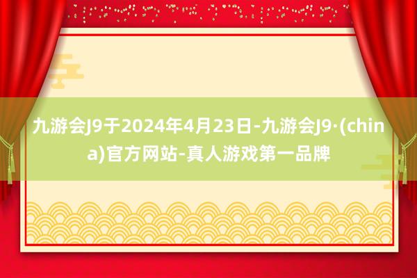 九游会J9于2024年4月23日-九游会J9·(china)官方网站-真人游戏第一品牌