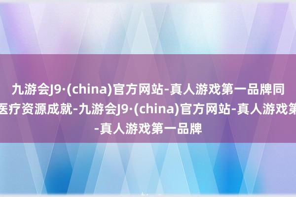 九游会J9·(china)官方网站-真人游戏第一品牌同期优化医疗资源成就-九游会J9·(china)官方网站-真人游戏第一品牌