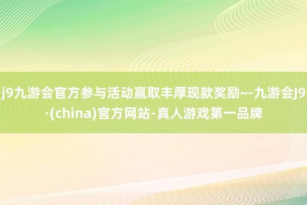 j9九游会官方参与活动赢取丰厚现款奖励~-九游会J9·(china)官方网站-真人游戏第一品牌