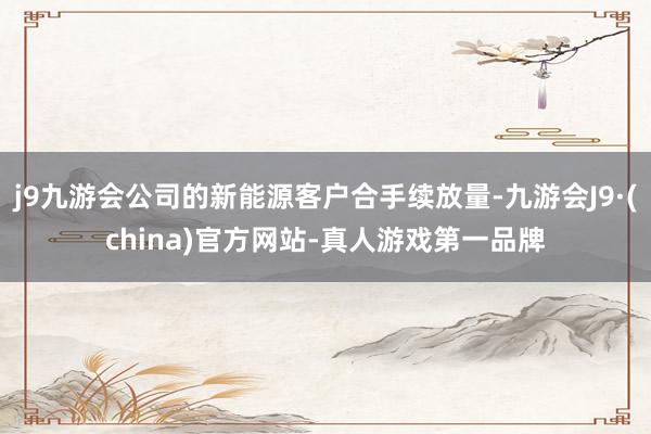 j9九游会公司的新能源客户合手续放量-九游会J9·(china)官方网站-真人游戏第一品牌