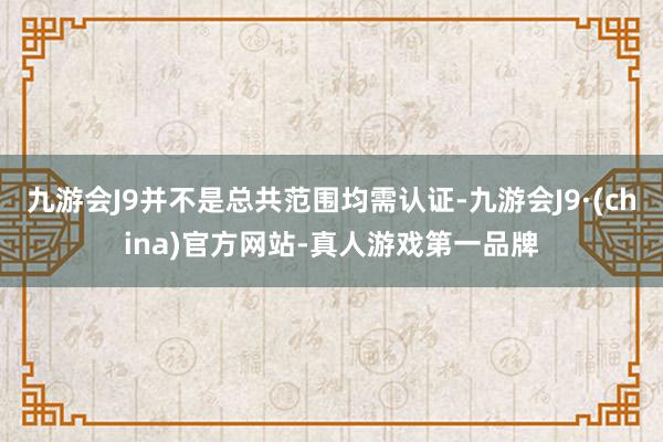 九游会J9并不是总共范围均需认证-九游会J9·(china)官方网站-真人游戏第一品牌