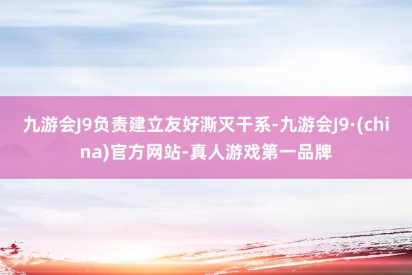 九游会J9负责建立友好澌灭干系-九游会J9·(china)官方网站-真人游戏第一品牌