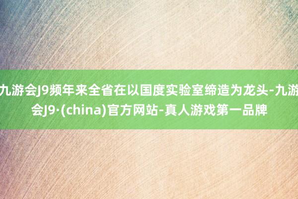 九游会J9频年来全省在以国度实验室缔造为龙头-九游会J9·(china)官方网站-真人游戏第一品牌