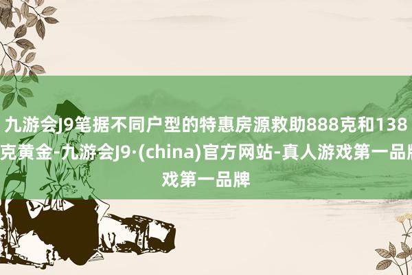 九游会J9笔据不同户型的特惠房源救助888克和1388克黄金-九游会J9·(china)官方网站-真人游戏第一品牌