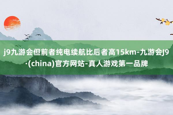 j9九游会但前者纯电续航比后者高15km-九游会J9·(china)官方网站-真人游戏第一品牌