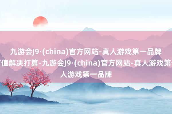 九游会J9·(china)官方网站-真人游戏第一品牌　　对于市值解决打算-九游会J9·(china)官方网站-真人游戏第一品牌