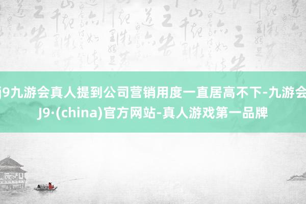 j9九游会真人提到公司营销用度一直居高不下-九游会J9·(china)官方网站-真人游戏第一品牌