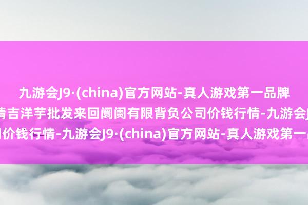 九游会J9·(china)官方网站-真人游戏第一品牌2024年5月2日陇西县清吉洋芋批发来回阛阓有限背负公司价钱行情-九游会J9·(china)官方网站-真人游戏第一品牌