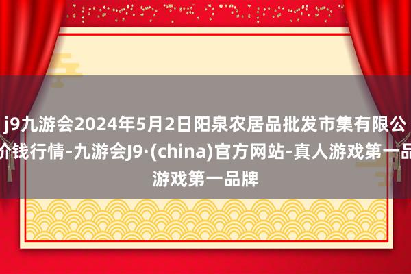 j9九游会2024年5月2日阳泉农居品批发市集有限公司价钱行情-九游会J9·(china)官方网站-真人游戏第一品牌