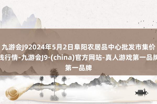 九游会J92024年5月2日阜阳农居品中心批发市集价钱行情-九游会J9·(china)官方网站-真人游戏第一品牌