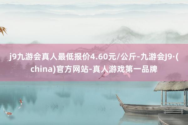 j9九游会真人最低报价4.60元/公斤-九游会J9·(china)官方网站-真人游戏第一品牌