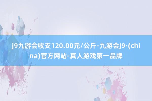 j9九游会收支120.00元/公斤-九游会J9·(china)官方网站-真人游戏第一品牌