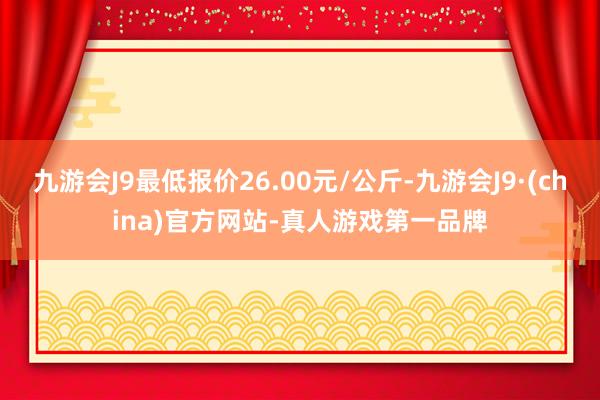 九游会J9最低报价26.00元/公斤-九游会J9·(china)官方网站-真人游戏第一品牌