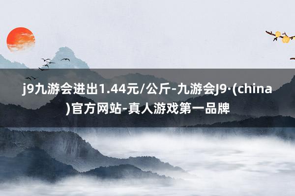 j9九游会进出1.44元/公斤-九游会J9·(china)官方网站-真人游戏第一品牌