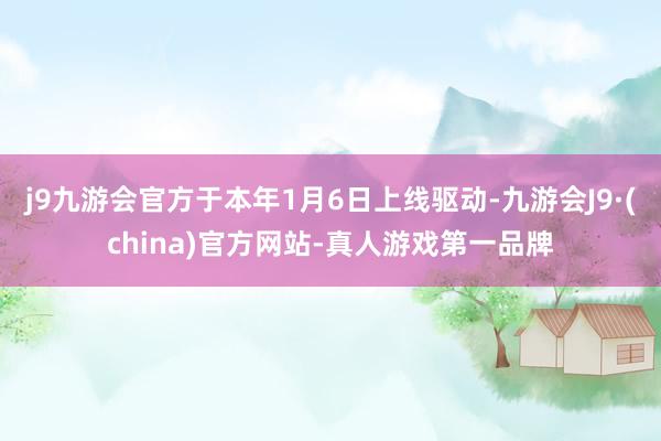 j9九游会官方于本年1月6日上线驱动-九游会J9·(china)官方网站-真人游戏第一品牌