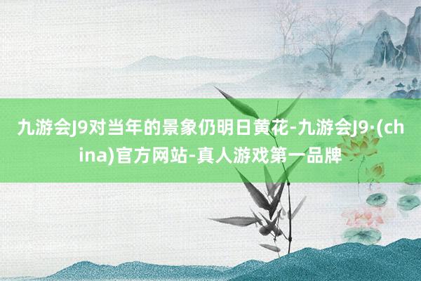 九游会J9对当年的景象仍明日黄花-九游会J9·(china)官方网站-真人游戏第一品牌