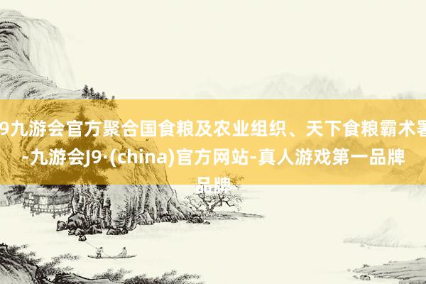 j9九游会官方聚合国食粮及农业组织、天下食粮霸术署-九游会J9·(china)官方网站-真人游戏第一品牌