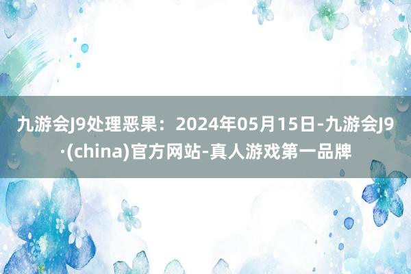 九游会J9处理恶果：2024年05月15日-九游会J9·(china)官方网站-真人游戏第一品牌