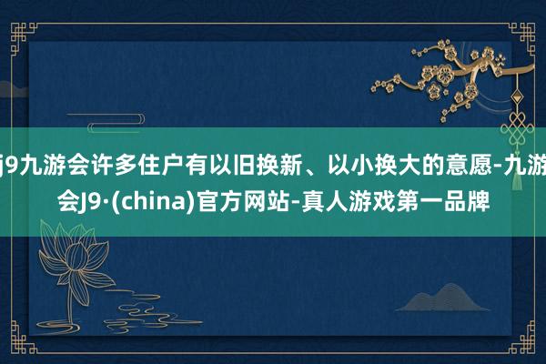 j9九游会许多住户有以旧换新、以小换大的意愿-九游会J9·(china)官方网站-真人游戏第一品牌