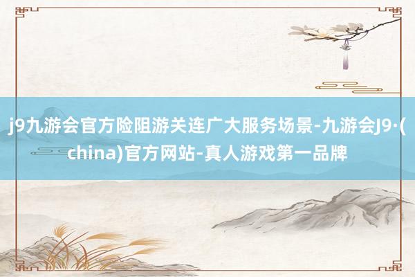 j9九游会官方险阻游关连广大服务场景-九游会J9·(china)官方网站-真人游戏第一品牌