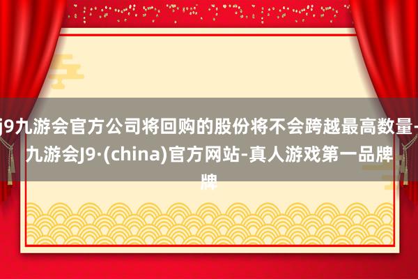 j9九游会官方公司将回购的股份将不会跨越最高数量-九游会J9·(china)官方网站-真人游戏第一品牌